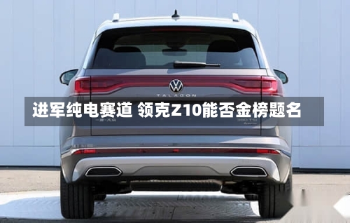 进军纯电赛道 领克Z10能否金榜题名