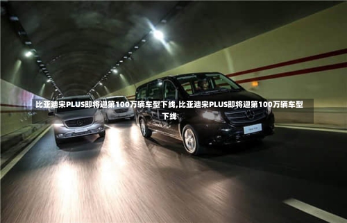 比亚迪宋PLUS即将迎第100万辆车型下线,比亚迪宋PLUS即将迎第100万辆车型下线