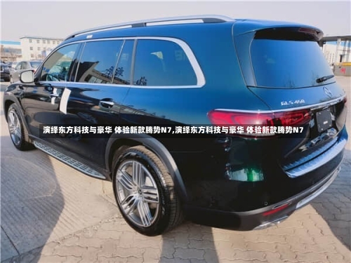 演绎东方科技与豪华 体验新款腾势N7,演绎东方科技与豪华 体验新款腾势N7