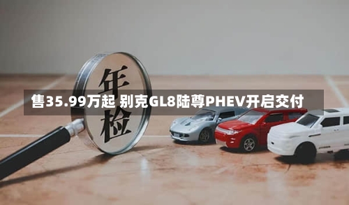 售35.99万起 别克GL8陆尊PHEV开启交付