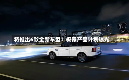 将推出6款全新车型！极氪产品计划曝光