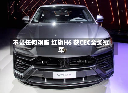 不畏任何艰难 红旗H6 获CEC全场冠军