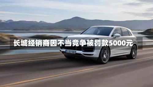 长城经销商因不当竞争被罚款5000元