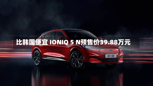比韩国便宜 IONIQ 5 N预售价39.88万元