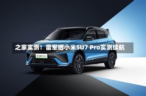 之家实测！雷军晒小米SU7 Pro实测续航