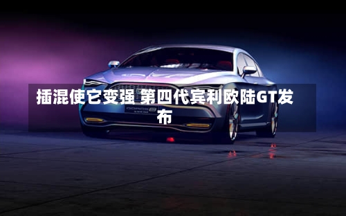 插混使它变强 第四代宾利欧陆GT发布