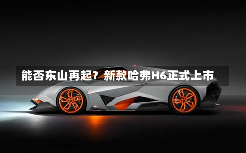 能否东山再起？新款哈弗H6正式上市